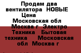 Продам два вентилятора- НОВЫЕ › Цена ­ 4 000 - Московская обл., Москва г. Электро-Техника » Бытовая техника   . Московская обл.,Москва г.